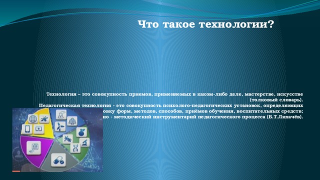 Что такое технологии?    Технология – это совокупность приемов, применяемых в каком-либо деле, мастерстве, искусстве (толковый словарь).  Педагогическая технология - это совокупность психолого-педагогических установок, определяющих специальный набор и компоновку форм, методов, способов, приёмов обучения, воспитательных средств; она есть организационно - методический инструментарий педагогического процесса (Б.Т.Лихачёв).   