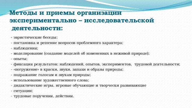 Методы и приемы организации экспериментально – исследовательской   деятельности:    - эвристические беседы; - постановка и решение вопросов проблемного характера; - наблюдения; - моделирование (создание моделей об изменениях в неживой природе); - опыты; - фиксация результатов: наблюдений, опытов, экспериментов,  трудовой деятельности; - «погружение» в краски, звуки, запахи и образы природы; - подражание голосам и звукам природы; - использование художественного слова; - дидактические игры, игровые обучающие и творчески развивающие  - ситуации; - трудовые поручения, действия. 