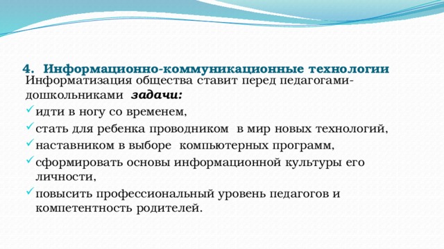 4.    Информационно-коммуникационные технологии   Информатизация общества ставит перед педагогами-дошкольниками   задачи: идти в ногу со временем, стать для ребенка проводником  в мир новых технологий, наставником в выборе  компьютерных программ,   сформировать основы информационной культуры его личности, повысить профессиональный уровень педагогов и компетентность родителей.          