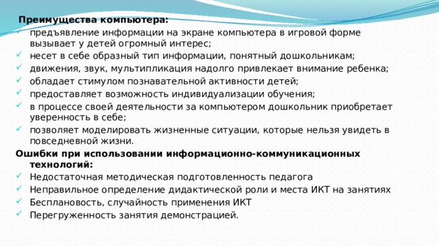   Преимущества компьютера: предъявление информации на экране компьютера в игровой форме вызывает у детей огромный интерес; несет в себе образный тип информации, понятный дошкольникам; движения, звук, мультипликация надолго привлекает внимание ребенка; обладает стимулом познавательной активности детей; предоставляет возможность индивидуализации обучения; в процессе своей деятельности за компьютером дошкольник приобретает уверенность в себе; позволяет моделировать жизненные ситуации, которые нельзя увидеть в повседневной жизни. Ошибки при использовании информационно-коммуникационных технологий: Недостаточная методическая подготовленность педагога Неправильное определение дидактической роли и места ИКТ на занятиях Бесплановость, случайность применения ИКТ Перегруженность занятия демонстрацией. 