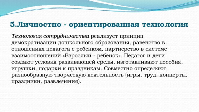 5.Личностно - ориентированная технология   Технология сотрудничества  реализует принцип демократизации дошкольного образования, равенство в отношениях педагога с ребенком, партнерство в системе взаимоотношений «Взрослый - ребенок». Педагог и дети создают условия развивающей среды, изготавливают пособия, игрушки, подарки к праздникам. Совместно определяют разнообразную творческую деятельность (игры, труд, концерты, праздники, развлечения). 