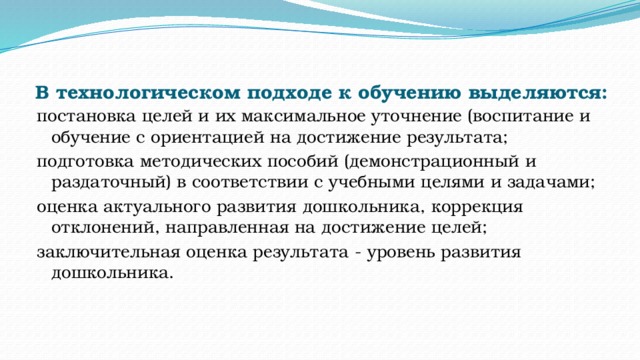 В технологическом подходе к обучению выделяются:   постановка целей и их максимальное уточнение (воспитание и обучение с ориентацией на достижение результата; подготовка методических пособий (демонстрационный и раздаточный) в соответствии с учебными целями и задачами; оценка актуального развития дошкольника, коррекция отклонений, направленная на достижение целей; заключительная оценка результата - уровень развития дошкольника. 