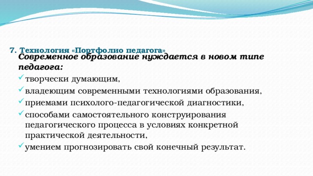    7. Технология «Портфолио педагога»   Современное образование нуждается в новом типе педагога: творчески думающим, владеющим современными технологиями образования, приемами психолого-педагогической диагностики, способами самостоятельного конструирования педагогического процесса в условиях конкретной практической деятельности, умением прогнозировать свой конечный результат. 