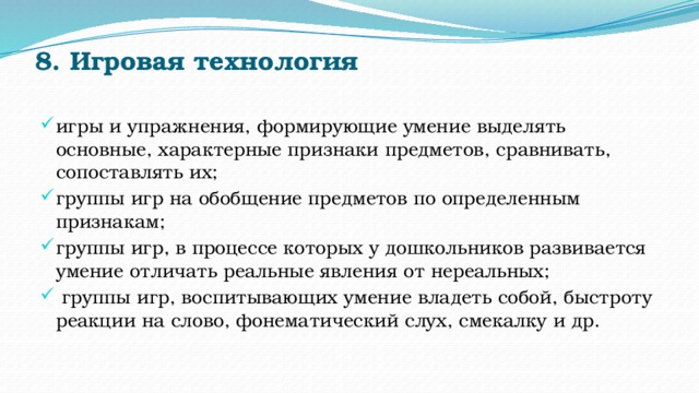 8. Игровая технология   игры и упражнения, формирующие умение выделять основные, характерные признаки предметов, сравнивать, сопоставлять их; группы игр на обобщение предметов по определенным признакам; группы игр, в процессе которых у дошкольников развивается умение отличать реальные явления от нереальных;   группы игр, воспитывающих умение владеть собой, быстроту реакции на слово, фонематический слух, смекалку и др. 