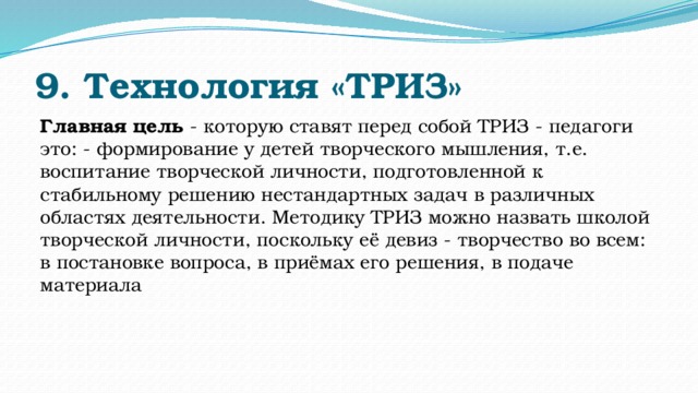 9. Технология «ТРИЗ» Главная цель - которую ставят перед собой ТРИЗ - педагоги это: - формирование у детей творческого мышления, т.е. воспитание творческой личности, подготовленной к стабильному решению нестандартных задач в различных областях деятельности. Методику ТРИЗ можно назвать школой творческой личности, поскольку её девиз - творчество во всем: в постановке вопроса, в приёмах его решения, в подаче материала 