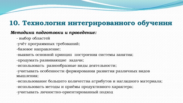 10. Технология интегрированного обучения   Методика подготовки и проведение: - выбор областей         -учёт программных требований; -базовое направление; -выявить основной принцип  построения системы занятия; -продумать развивающие  задачи; -использовать  разнообразные виды деятельности; -учитывать особенности формирования развития различных видов мышления; -использование большего количества атрибутов и наглядного материала; -использовать методы и приёмы продуктивного характера; -учитывать личностно-ориентированный подход 