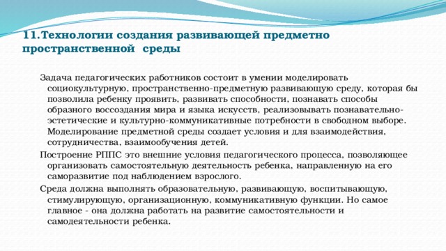 11.Технологии создания развивающей предметно пространственной  среды   Задача педагогических работников состоит в умении моделировать социокультурную, пространственно-предметную развивающую среду, которая бы позволила ребенку проявить, развивать способности, познавать способы образного воссоздания мира и языка искусств, реализовывать познавательно-эстетические и культурно-коммуникативные потребности в свободном выборе. Моделирование предметной среды создает условия и для взаимодействия, сотрудничества, взаимообучения детей. Построение РППС это внешние условия педагогического процесса, позволяющее организовать самостоятельную деятельность ребенка, направленную на его саморазвитие под наблюдением взрослого. Среда должна выполнять образовательную, развивающую, воспитывающую, стимулирующую, организационную, коммуникативную функции. Но самое главное - она должна работать на развитие самостоятельности и самодеятельности ребенка. 