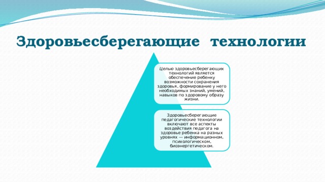 Здоровьесберегающие  технологии Целью  здоровьесберегающих технологий является обеспечение ребенку возможности сохранения здоровья, формирование у него необходимых знаний, умений, навыков по здоровому образу жизни. Здоровьесберегающие педагогические технологии включают все аспекты воздействия педагога на здоровье ребенка на разных уровнях — информационном, психологическом, биоэнергетическом. 