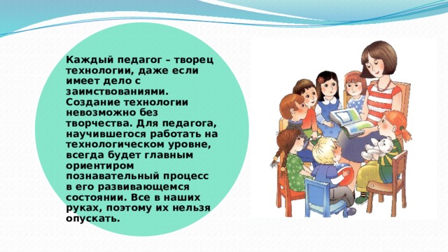 Каждый педагог – творец технологии, даже если имеет дело с заимствованиями. Создание технологии невозможно без творчества. Для педагога, научившегося работать на технологическом уровне, всегда будет главным ориентиром познавательный процесс в его развивающемся состоянии. Все в наших руках, поэтому их нельзя опускать.   