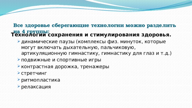 Все здоровье сберегающие технологии можно разделить на 4 группы:   Технологии сохранения и стимулирования здоровья.   динамические паузы (комплексы физ. минуток, которые могут включать дыхательную, пальчиковую, артикуляционную гимнастику, гимнастику для глаз и т.д.) подвижные и спортивные игры контрастная дорожка, тренажеры стретчинг ритмопластика релаксация динамические паузы (комплексы физ. минуток, которые могут включать дыхательную, пальчиковую, артикуляционную гимнастику, гимнастику для глаз и т.д.) подвижные и спортивные игры контрастная дорожка, тренажеры стретчинг ритмопластика релаксация 