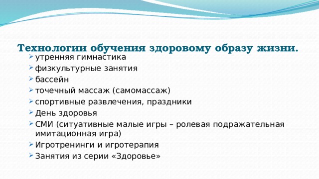Технологии обучения здоровому образу жизни.    утренняя гимнастика физкультурные занятия бассейн точечный массаж (самомассаж) спортивные развлечения, праздники День здоровья СМИ (ситуативные малые игры – ролевая подражательная имитационная игра) Игротренинги и игротерапия Занятия из серии «Здоровье» утренняя гимнастика физкультурные занятия бассейн точечный массаж (самомассаж) спортивные развлечения, праздники День здоровья СМИ (ситуативные малые игры – ролевая подражательная имитационная игра) Игротренинги и игротерапия Занятия из серии «Здоровье» 