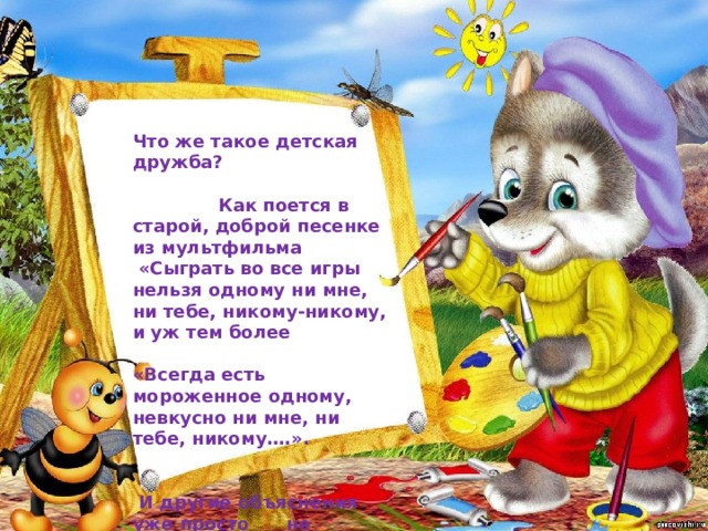 Что же такое детская дружба? Как поется в старой, доброй песенке из мультфильма  «Сыграть во все игры нельзя одному ни мне, ни тебе, никому-никому, и уж тем более  «Всегда есть мороженное одному, невкусно ни мне, ни тебе, никому….».  И другие объяснения уже просто не нужны… 