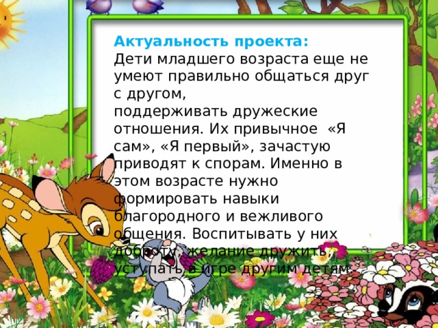 Актуальность проекта: Дети младшего возраста еще не умеют правильно общаться друг с другом, поддерживать дружеские отношения. Их привычное «Я сам», «Я первый», зачастую приводят к спорам. Именно в этом возрасте нужно формировать навыки благородного и вежливого общения. Воспитывать у них доброту, желание дружить, уступать в игре другим детям.   