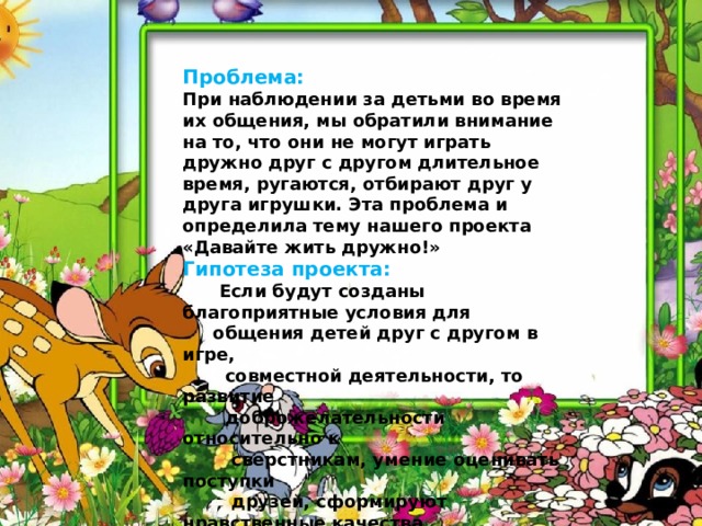  Проблема: При наблюдении за детьми во время их общения, мы обратили внимание на то, что они не могут играть дружно друг с другом длительное время, ругаются, отбирают друг у друга игрушки. Эта проблема и определила тему нашего проекта «Давайте жить дружно!» Гипотеза проекта:  Если будут созданы благоприятные условия для  общения детей друг с другом в игре,  совместной деятельности, то развитие  доброжелательности относительно к  сверстникам, умение оценивать поступки  друзей, сформируют нравственные качества,  правильное представление о дружбе. 