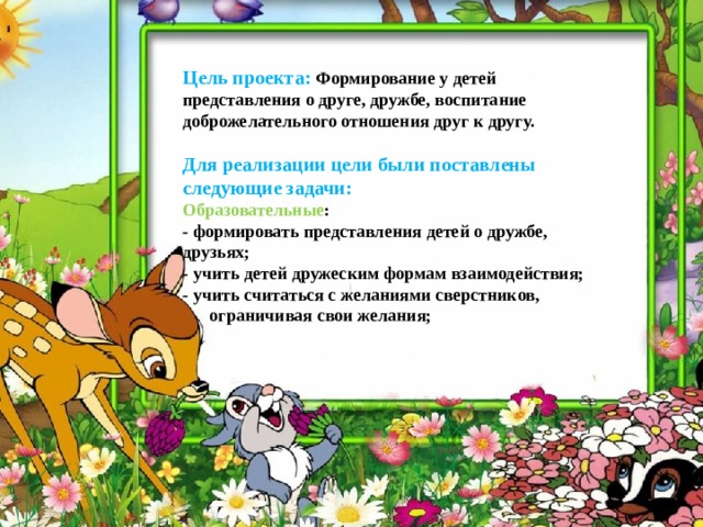   Цель проекта:  Формирование у детей представления о друге, дружбе, воспитание доброжелательного отношения друг к другу.   Для реализации цели были поставлены следующие задачи:  Образовательные :   - формировать представления детей о дружбе, друзьях;   - учить детей дружеским формам взаимодействия;   - учить считаться с желаниями сверстников,  ограничивая свои желания;  