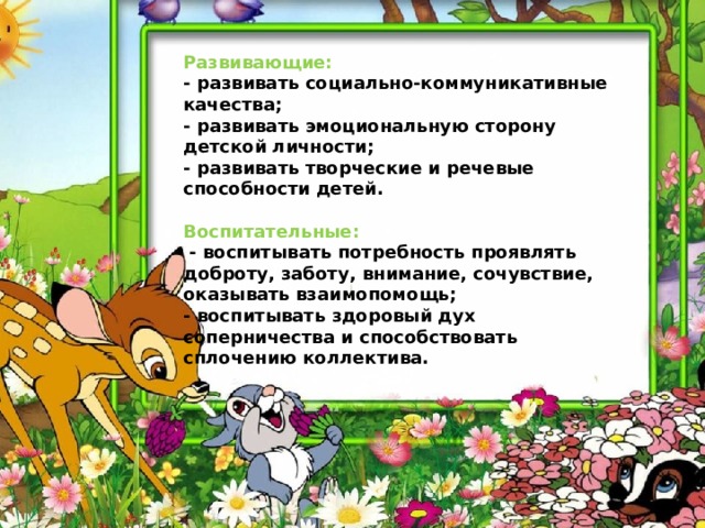   Развивающие:   - развивать социально-коммуникативные качества;   - развивать эмоциональную сторону детской личности;   - развивать творческие и речевые способности детей.     Воспитательные:    - воспитывать потребность проявлять доброту, заботу, внимание, сочувствие, оказывать взаимопомощь;   - воспитывать здоровый дух соперничества и способствовать сплочению коллектива. 
