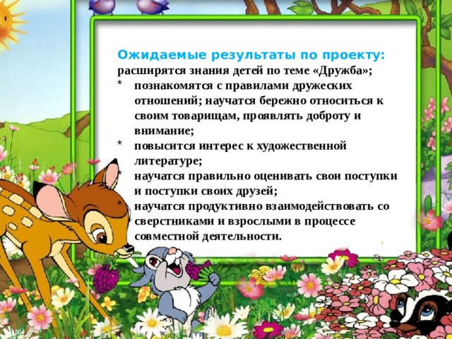     Ожидаемые результаты по проекту: р асширятся знания детей по теме « Дружба »; познакомятся с правилами дружеских отношений; научатся бережно относиться к своим товарищам, проявлять доброту и внимание; повысится интерес к художественной литературе; научатся правильно оценивать свои поступки и поступки своих друзей; научатся продуктивно взаимодействовать со сверстниками и взрослыми в процессе совместной деятельности. 