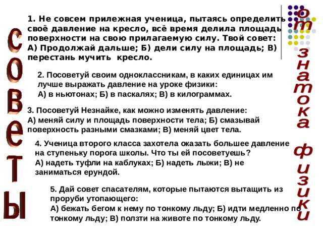 1. Не совсем прилежная ученица, пытаясь определить своё давление на кресло, всё время делила площадь поверхности на свою прилагаемую силу. Твой совет: А) Продолжай дальше; Б) дели силу на площадь; В) перестань мучить кресло. 2. Посоветуй своим одноклассникам, в каких единицах им лучше выражать давление на уроке физики: А) в ньютонах; Б) в паскалях; В) в килограммах. 3. Посоветуй Незнайке, как можно изменять давление: А) меняй силу и площадь поверхности тела; Б) смазывай поверхность разными смазками; В) меняй цвет тела. 4. Ученица второго класса захотела оказать большее давление на ступеньку порога школы. Что ты ей посоветуешь? А) надеть туфли на каблуках; Б) надеть лыжи; В) не заниматься ерундой. 5. Дай совет спасателям, которые пытаются вытащить из проруби утопающего: А) бежать бегом к нему по тонкому льду; Б) идти медленно по тонкому льду; В) ползти на животе по тонкому льду. 