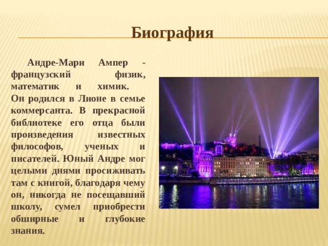 Биография Андре-Мари Ампер - французский физик, математик и химик.  Он родился в Лионе в семье коммерсанта. В прекрасной библиотеке его отца были произведения известных философов, ученых и писателей. Юный Андре мог целыми днями просиживать там с книгой, благодаря чему он, никогда не посещавший школу, сумел приобрести обширные и глубокие знания. 