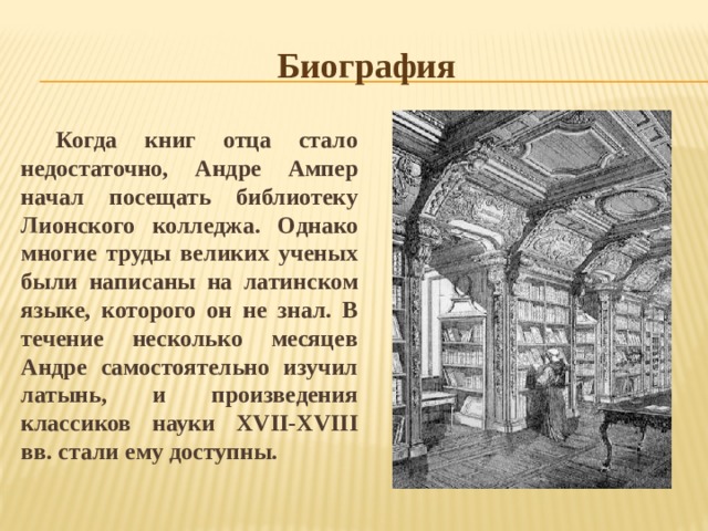 Биография Когда книг отца стало недостаточно, Андре Ампер начал посещать библиотеку Лионского колледжа. Однако многие труды великих ученых были написаны на латинском языке, которого он не знал. В течение несколько месяцев Андре самостоятельно изучил латынь, и произведения классиков науки XVII-XVIII вв. стали ему доступны. 