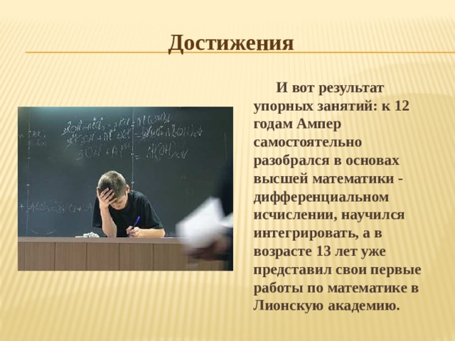 Достижения И вот результат упорных занятий: к 12 годам Ампер самостоятельно разобрался в основах высшей математики - дифференциальном исчислении, научился интегрировать, а в возрасте 13 лет уже представил свои первые работы по математике в Лионскую академию. 