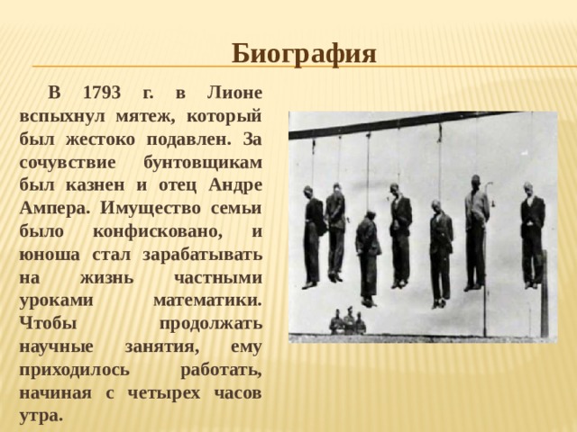 Биография В 1793 г. в Лионе вспыхнул мятеж, который был жестоко подавлен. За сочувствие бунтовщикам был казнен и отец Андре Ампера. Имущество семьи было конфисковано, и юноша стал зарабатывать на жизнь частными уроками математики. Чтобы продолжать научные занятия, ему приходилось работать, начиная с четырех часов утра. 