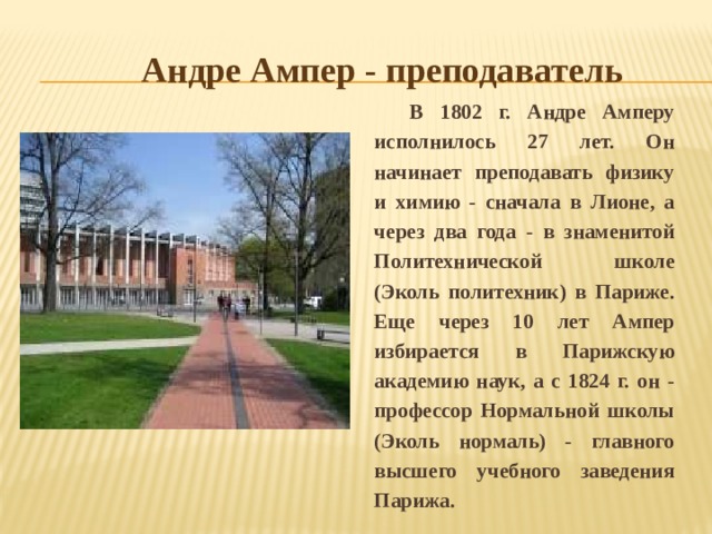 Андре Ампер - преподаватель В 1802 г. Андре Амперу исполнилось 27 лет. Он начинает преподавать физику и химию - сначала в Лионе, а через два года - в знаменитой Политехнической школе (Эколь политехник) в Париже. Еще через 10 лет Ампер избирается в Парижскую академию наук, а с 1824 г. он - профессор Нормальной школы (Эколь нормаль) - главного высшего учебного заведения Парижа. 