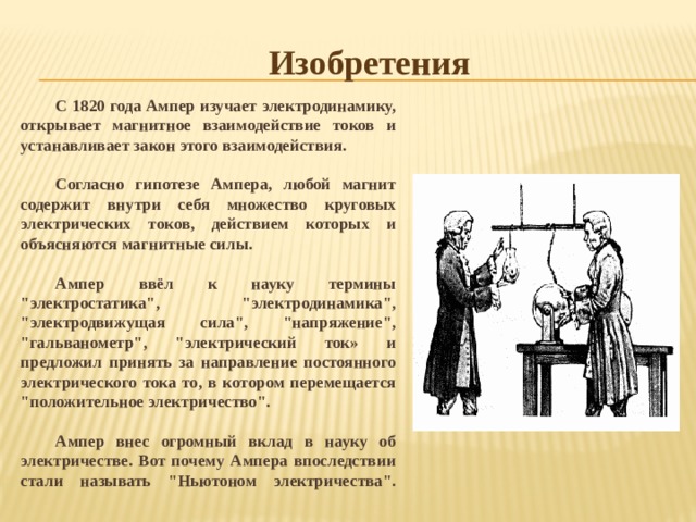 Изобретения С 1820 года Ампер изучает электродинамику, открывает магнитное взаимодействие токов и устанавливает закон этого взаимодействия.  Согласно гипотезе Ампера, любой магнит содержит внутри себя множество круговых электрических токов, действием которых и объясняются магнитные силы.  Ампер ввёл к науку термины 