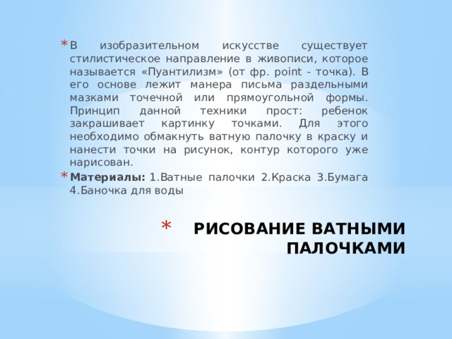 В изобразительном искусстве существует стилистическое направление в живописи, которое называется «Пуантилизм» (от фр. point - точка). В его основе лежит манера письма раздельными мазками точечной или прямоугольной формы.  Принцип данной техники прост: ребенок закрашивает картинку точками. Для этого необходимо обмакнуть ватную палочку в краску и нанести точки на рисунок, контур которого уже нарисован. Материалы:  1.Ватные палочки 2.Краска 3.Бумага 4.Баночка для воды РИСОВАНИЕ ВАТНЫМИ ПАЛОЧКАМИ   