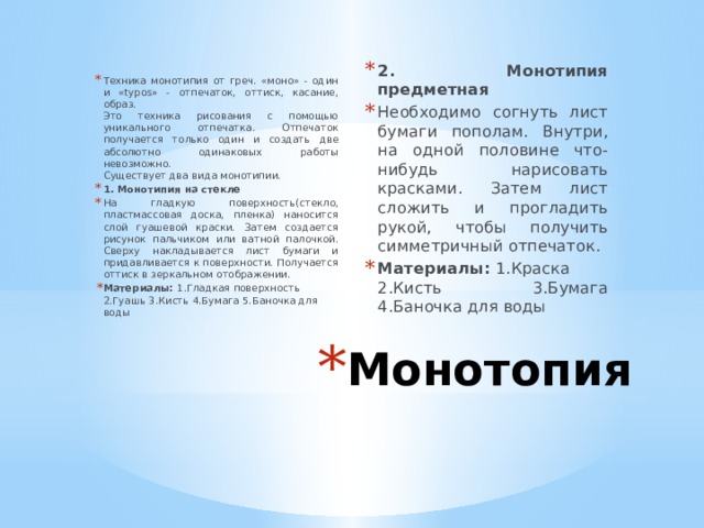 2. Монотипия предметная Необходимо согнуть лист бумаги пополам. Внутри, на одной половине что-нибудь нарисовать красками. Затем лист сложить и прогладить рукой, чтобы получить симметричный отпечаток. Материалы:  1.Краска 2.Кисть 3.Бумага 4.Баночка для воды Техника монотипия от греч. «моно» - один и «typos» - отпечаток, оттиск, касание, образ.  Это техника рисования с помощью уникального отпечатка. Отпечаток получается только один и создать две абсолютно одинаковых работы невозможно.  Существует два вида монотипии. 1. Монотипия на стекле На гладкую поверхность(стекло, пластмассовая доска, пленка) наносится слой гуашевой краски. Затем создается рисунок пальчиком или ватной палочкой. Сверху накладывается лист бумаги и придавливается к поверхности. Получается оттиск в зеркальном отображении. Материалы:  1.Гладкая поверхность 2.Гуашь 3.Кисть 4.Бумага 5.Баночка для воды Монотопия 
