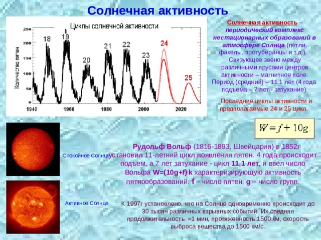 Солнечная активность Солнечная активность – периодический комплекс нестационарных образований в атмосфере Солнца (петли, факелы, протуберанцы и т.д.). Связующее звено между различными ярусами центров активности – магнитное поле. Период (средний) – 11,1 лет (4 года подъема – 7 лет - затухание).  Последние циклы активности и предполагаемые 24 и 25 цикл.  Рудольф Вольф (1816-1893, Швейцария) в 1852г установил 11-летний цикл появления пятен. 4 года происходит подъем, а 7 лет затухание - цикл 11,1 лет , и ввел число Вольфа W=(10 g +f) . k характеризирующую активность пятнообразований. f – число пятен, g  – число групп. Спокойное Солнце Активное Солнце К 1997г установлено, что на Солнце одновременно происходит до 30 тысяч различных взрывных событий. Их средняя продолжительность  ≈1 мин, протяженность 1500 км, скорость выброса вещества до 1500 км/с. 