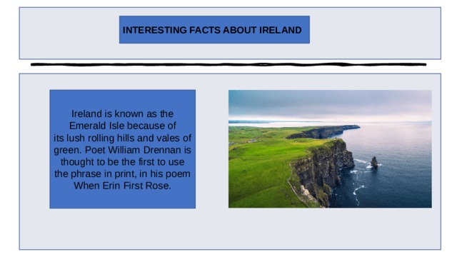 INTERESTING FACTS ABOUT IRELAND Ireland is known as the Emerald Isle because of its lush rolling hills and vales of green. Poet William Drennan is thought to be the first to use the phrase in print, in his poem When Erin First Rose. 
