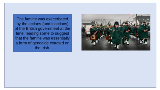 The famine was exacerbated by the actions (and inactions) of the British government at the time, leading some to suggest that the famine was essentially a form of genocide exacted on the Irish. 