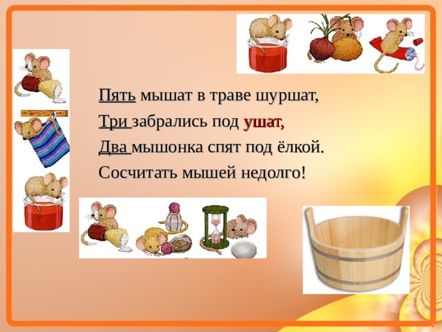 Пять мышат в траве шуршат, Три забрались под ушат, Два мышонка спят под ёлкой. Сосчитать мышей недолго!  