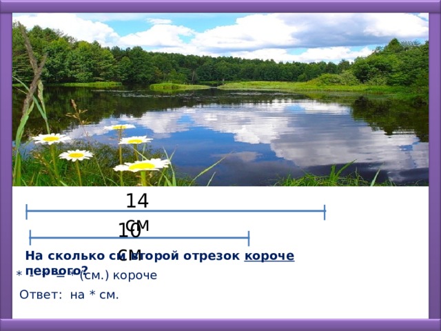 14 см 10 см На сколько см второй отрезок короче первого? * - * = * (см.) короче Ответ: на * см. 