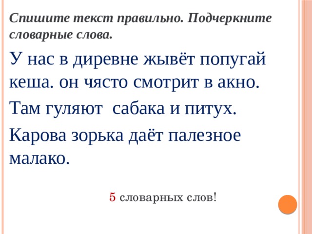 Спишите текст правильно. Подчеркните словарные слова. У нас в диревне жывёт попугай кеша. он чясто смотрит в акно. Там гуляют сабака и питух. Карова зорька даёт палезное малако. 5 словарных слов! 
