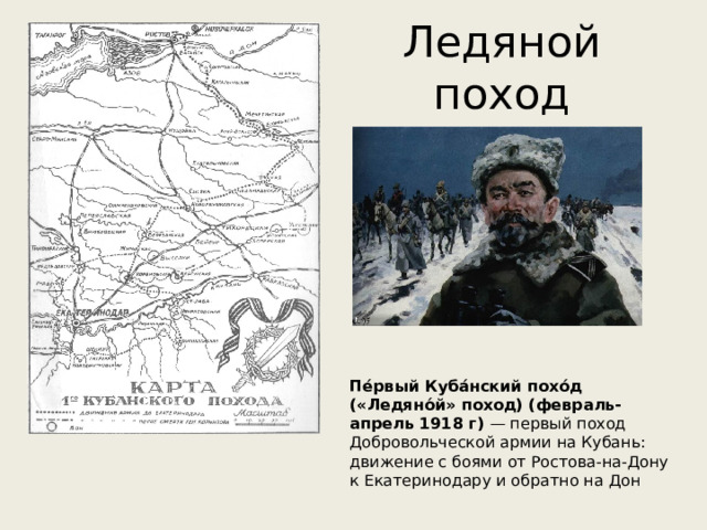 Ледяной поход Пе́рвый Куба́нский похо́д («Ледяно́й» поход) (февраль-апрель 1918 г) — первый поход Добровольческой армии на Кубань: движение с боями от Ростова-на-Дону к Екатеринодару и обратно на Дон 