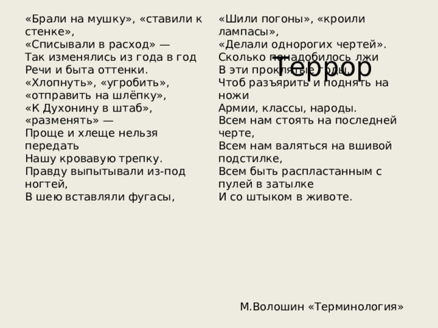 «Брали на мушку», «ставили к стенке», «Шили погоны», «кроили лампасы», «Списывали в расход» — «Делали однорогих чертей». Так изменялись из года в год Речи и быта оттенки. Сколько понадобилось лжи «Хлопнуть», «угробить», «отправить на шлёпку», В эти проклятые годы, «К Духонину в штаб», «разменять» — Чтоб разъярить и поднять на ножи Армии, классы, народы. Проще и хлеще нельзя передать Всем нам стоять на последней черте, Нашу кровавую трепку. Всем нам валяться на вшивой подстилке, Правду выпытывали из-под ногтей, В шею вставляли фугасы, Всем быть распластанным с пулей в затылке И со штыком в животе. Террор М.Волошин «Терминология» 