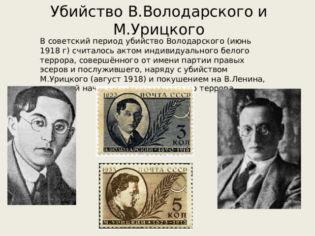 Убийство В.Володарского и М.Урицкого В советский период убийство Володарского (июнь 1918 г) считалось актом индивидуального белого террора, совершённого от имени партии правых эсеров и послужившего, наряду с убийством М.Урицкого (август 1918) и покушением на В.Ленина, причиной начала ответного красного террора. 