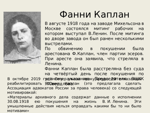 Фанни Каплан В августе 1918 года на заводе Михельсона  в Москве состоялся митинг рабочих на котором выступал В.Ленин. После митинга во дворе завода он был ранен несколькими выстрелами. По обвинению в покушении была арестована Ф.Каплан, член партии эсеров. При аресте она заявила, что стреляла в Ленина. Фанни Каплан была расстреляна без суда на четвёртый день после покушения по устному указанию Председателя ВЦИК Я.Свердлова. В октябре 2019 года Генеральная прокуратура РФ отказалась реабилитировать Фанни Каплан (это предлагала сделать Ассоциация адвокатов России за права человека) со следующей мотивировкой: «Материалы архивного дела содержат данные о исполнении 30.08.1918 ею покушения на жизнь В. И. Ленина. Эти умышленные действия нельзя оправдать какими бы то ни было мотивами» 