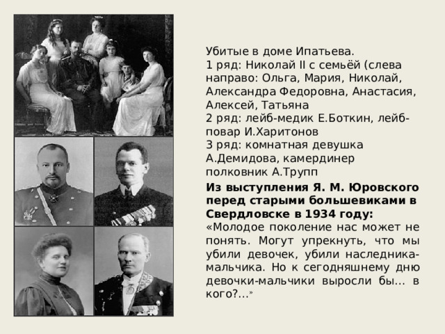 Убитые в доме Ипатьева. 1 ряд: Николай II с семьёй (слева направо: Ольга, Мария, Николай, Александра Федоровна, Анастасия, Алексей, Татьяна 2 ряд: лейб-медик Е.Боткин, лейб-повар И.Харитонов 3 ряд: комнатная девушка А.Демидова, камердинер полковник А.Трупп Из выступления Я. М. Юровского перед старыми большевиками в Свердловске в 1934 году: «Молодое поколение нас может не понять. Могут упрекнуть, что мы убили девочек, убили наследника-мальчика. Но к сегодняшнему дню девочки-мальчики выросли бы… в кого?... » 