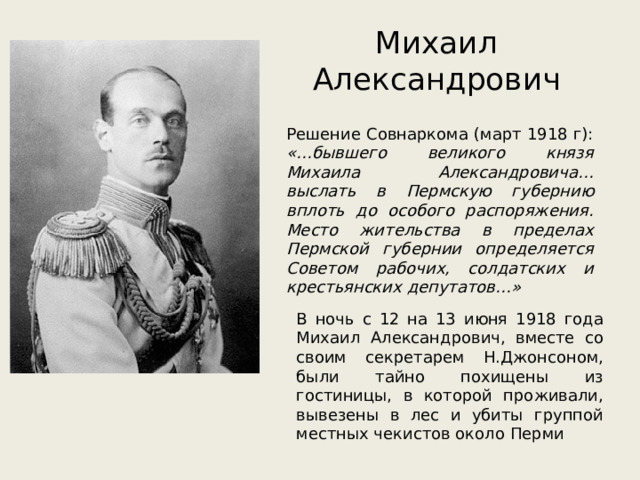 Михаил Александрович Решение Совнаркома (март 1918 г): «…бывшего великого князя Михаила Александровича… выслать в Пермскую губернию вплоть до особого распоряжения. Место жительства в пределах Пермской губернии определяется Советом рабочих, солдатских и крестьянских депутатов…» В ночь с 12 на 13 июня 1918 года Михаил Александрович, вместе со своим секретарем Н.Джонсоном, были тайно похищены из гостиницы, в которой проживали, вывезены в лес и убиты группой местных чекистов около Перми 