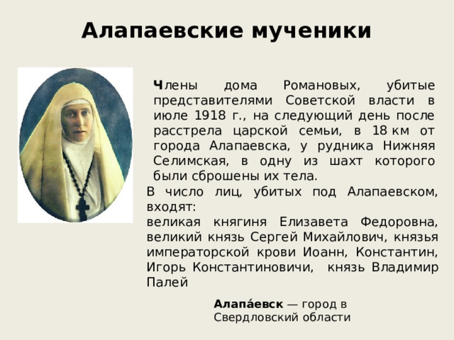 Алапаевские мученики   Ч лены дома Романовых, убитые представителями Советской власти в июле 1918 г., на следующий день после расстрела царской семьи, в 18 км от города Алапаевска, у рудника Нижняя Селимская, в одну из шахт которого были сброшены их тела. В число лиц, убитых под Алапаевском, входят: великая княгиня Елизавета Федоровна, великий князь Сергей Михайлович, князья императорской крови Иоанн, Константин, Игорь Константиновичи, князь Владимир Палей Алапа́евск  — город в Свердловский области 