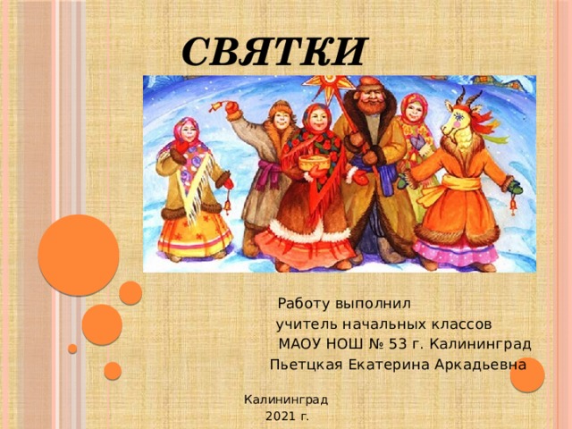 СВЯТКИ   Работу выполнил  учитель начальных классов  МАОУ НОШ № 53 г. Калининград  Пьетцкая Екатерина Аркадьевна Калининград  2021 г.  