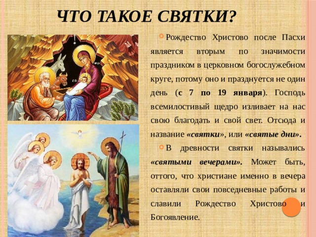 Что такое святки? Рождество Христово после Пасхи является вторым по значимости праздником в церковном богослужебном круге, потому оно и празднуется не один день ( с 7 по 19 января ). Господь всемилостивый щедро изливает на нас свою благодать и свой свет. Отсюда и название «святки », или «святые дни». В древности святки назывались «святыми вечерами». Может быть, оттого, что христиане именно в вечера оставляли свои повседневные работы и славили Рождество Христово и Богоявление. 