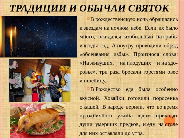 Традиции и обычаи святок В рождественскую ночь обращались к звездам на ночном небе. Если их было много, ожидался изобильный на грибы и ягоды год. А поутру проводили обряд «обсеивания избы». Произнося слова: «На живущих, на плодущих и на здо-ровье», три раза бросали горстями овес и пшеницу. В Рождество еда была особенно вкусной. Хозяйки готовили поросенка с кашей. В народе верили, что во время праздничного ужина в дом приходят души умерших предков, и еду на столе для них оставляли до утра. 