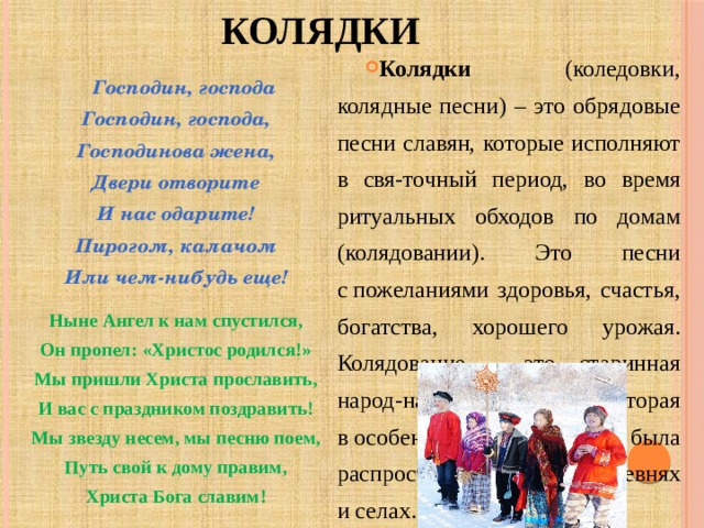 КОЛЯДКИ Колядки (коледовки, колядные песни) – это обрядовые песни славян, которые исполняют в свя-точный период, во время ритуальных обходов по домам (колядовании).  Это песни с пожеланиями здоровья, счастья, богатства, хорошего урожая. Колядование – это старинная народ-ная традиция, которая в особенности была распространена в деревнях и селах.  Господин, господа   Господин, господа,  Господинова жена,  Двери отворите  И нас одарите!  Пирогом, калачом  Или чем-нибудь еще!  Ныне Ангел к нам спустился, Он пропел: «Христос родился!» Мы пришли Христа прославить, И вас с праздником поздравить! Мы звезду несем, мы песню поем, Путь свой к дому правим, Христа Бога славим! 