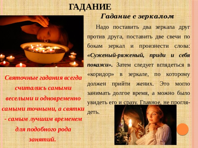 ГАДАНИЕ Гадание с зеркалом  Надо поставить два зеркала друг против друга, поставить две свечи по бокам зеркал и произнести слова: «Суженый-ряженый, приди и себя покажи». Затем следует вглядеться в «коридор» в зеркале, по которому должен прийти жених. Это могло занимать долгое время, а можно было увидеть его и сразу. Главное, не прогля-деть. Святочные гадания всегда считались самыми веселыми и одновременно самыми точными, а святки - самым лучшим временем для подобного рода занятий. 