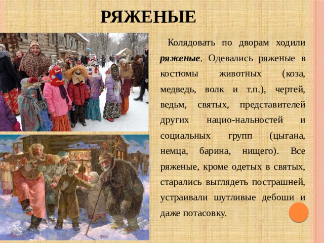 РЯЖЕНЫЕ  Колядовать по дворам ходили ряженые . Одевались ряженые в костюмы животных (коза, медведь, волк и т.п.), чертей, ведьм, святых, представителей других нацио-нальностей и социальных групп (цыгана, немца, барина, нищего). Все ряженые, кроме одетых в святых, старались выглядеть пострашней, устраивали шутливые дебоши и даже потасовку. 