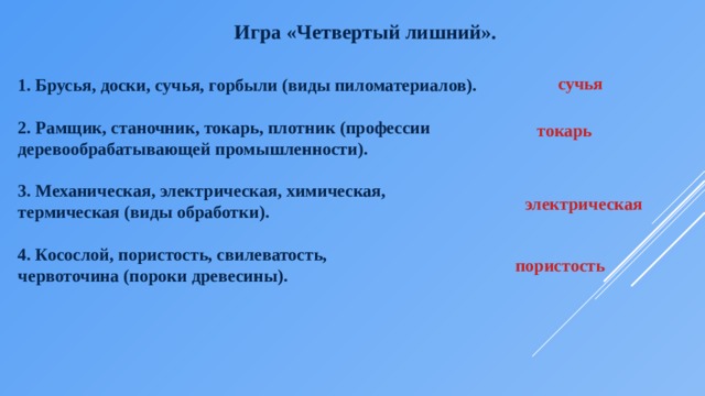 Игра «Четвертый лишний».  1. Брусья, доски, сучья, горбыли (виды пиломатериалов).  2. Рамщик, станочник, токарь, плотник (профессии деревообрабатывающей промышленности).  3. Механическая, электрическая, химическая, термическая (виды обработки).  4. Косослой, пористость, свилеватость, червоточина (пороки древесины). сучья токарь электрическая пористость 
